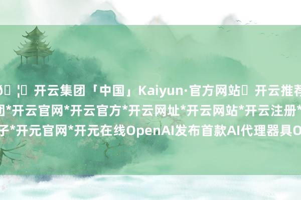 🦄开云集团「中国」Kaiyun·官方网站✅开云推荐✅我们为您提供:开云集团*开云官网*开云官方*开云网址*开云网站*开云注册*开云开户*开云电子*开元官网*开元在线OpenAI发布首款AI代理器具Operator-开云集团「中国」Kaiyun·官方网站