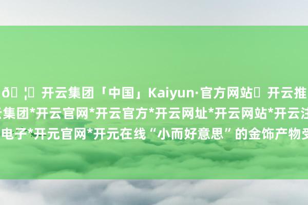 🦄开云集团「中国」Kaiyun·官方网站✅开云推荐✅我们为您提供:开云集团*开云官网*开云官方*开云网址*开云网站*开云注册*开云开户*开云电子*开元官网*开元在线“小而好意思”的金饰产物受到追捧-开云集团「中国」Kaiyun·官方网站