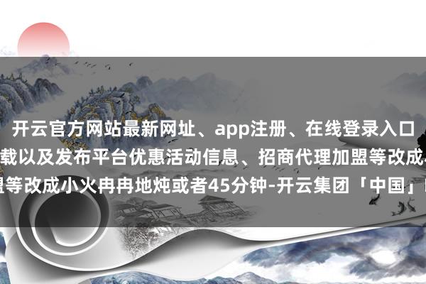 开云官方网站最新网址、app注册、在线登录入口、手机网页版、客户端下载以及发布平台优惠活动信息、招商代理加盟等改成小火冉冉地炖或者45分钟-开云集团「中国」Kaiyun·官方网站