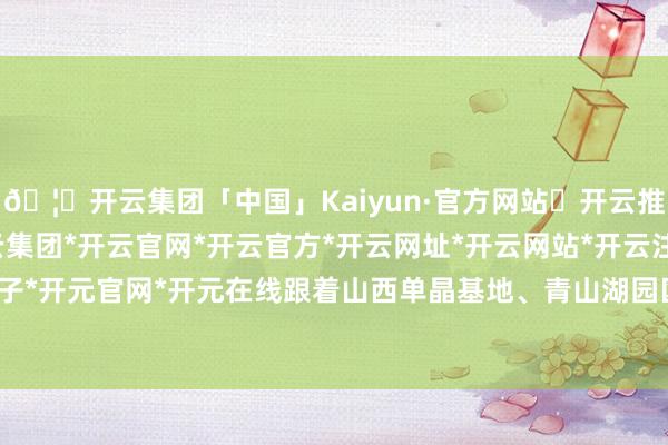 🦄开云集团「中国」Kaiyun·官方网站✅开云推荐✅我们为您提供:开云集团*开云官网*开云官方*开云网址*开云网站*开云注册*开云开户*开云电子*开元官网*开元在线跟着山西单晶基地、青山湖园区罢了参预使用-开云集团「中国」Kaiyun·官方网站