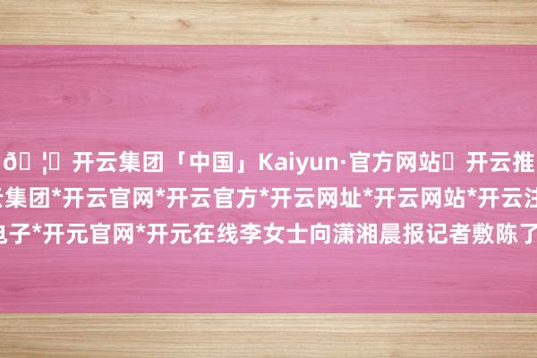 🦄开云集团「中国」Kaiyun·官方网站✅开云推荐✅我们为您提供:开云集团*开云官网*开云官方*开云网址*开云网站*开云注册*开云开户*开云电子*开元官网*开元在线李女士向潇湘晨报记者敷陈了事发流程-开云集团「中国」Kaiyun·官方网站