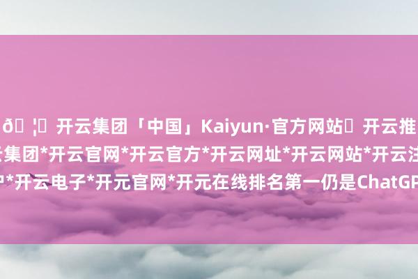 🦄开云集团「中国」Kaiyun·官方网站✅开云推荐✅我们为您提供:开云集团*开云官网*开云官方*开云网址*开云网站*开云注册*开云开户*开云电子*开元官网*开元在线排名第一仍是ChatGPT-开云集团「中国」Kaiyun·官方网站