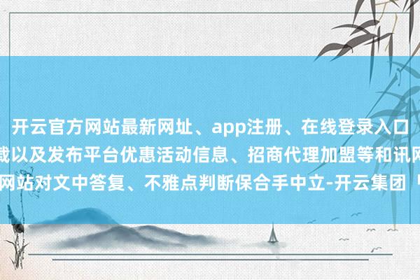 开云官方网站最新网址、app注册、在线登录入口、手机网页版、客户端下载以及发布平台优惠活动信息、招商代理加盟等和讯网站对文中答复、不雅点判断保合手中立-开云集团「中国」Kaiyun·官方网站