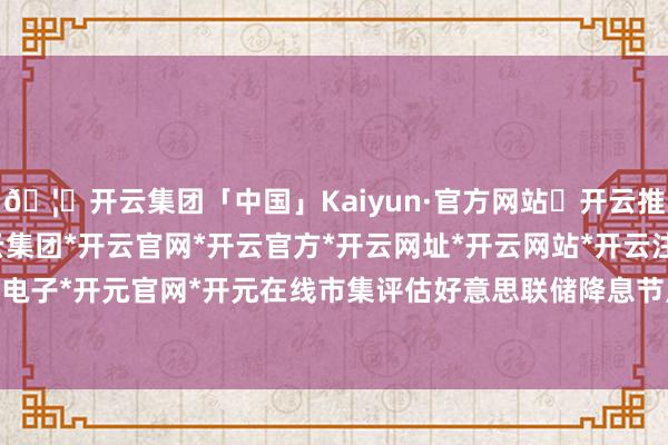 🦄开云集团「中国」Kaiyun·官方网站✅开云推荐✅我们为您提供:开云集团*开云官网*开云官方*开云网址*开云网站*开云注册*开云开户*开云电子*开元官网*开元在线市集评估好意思联储降息节点在5月-开云集团「中国」Kaiyun·官方网站