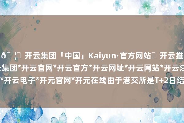 🦄开云集团「中国」Kaiyun·官方网站✅开云推荐✅我们为您提供:开云集团*开云官网*开云官方*开云网址*开云网站*开云注册*开云开户*开云电子*开元官网*开元在线由于港交所是T+2日结算-开云集团「中国」Kaiyun·官方网站