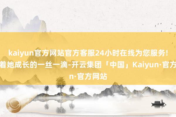 kaiyun官方网站官方客服24小时在线为您服务!见证着她成长的一丝一滴-开云集团「中国」Kaiyun·官方网站