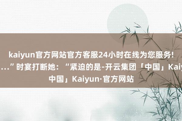kaiyun官方网站官方客服24小时在线为您服务!你明明说过……”时宴打断她：“紧迫的是-开云集团「中国」Kaiyun·官方网站