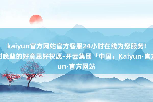 kaiyun官方网站官方客服24小时在线为您服务!本着对晚辈的好意思好祝愿-开云集团「中国」Kaiyun·官方网站