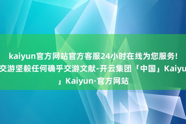 kaiyun官方网站官方客服24小时在线为您服务!亦未就可能交游坚毅任何确乎交游文献-开云集团「中国」Kaiyun·官方网站