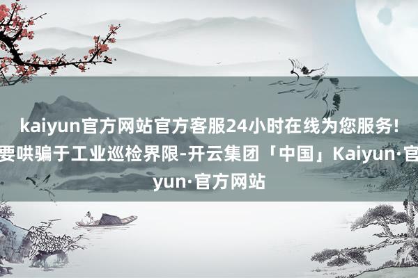 kaiyun官方网站官方客服24小时在线为您服务!当今主要哄骗于工业巡检界限-开云集团「中国」Kaiyun·官方网站