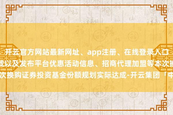 开云官方网站最新网址、app注册、在线登录入口、手机网页版、客户端下载以及发布平台优惠活动信息、招商代理加盟等本次换购证券投资基金份额规划实际达成-开云集团「中国」Kaiyun·官方网站