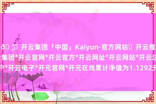 🦄开云集团「中国」Kaiyun·官方网站✅开云推荐✅我们为您提供:开云集团*开云官网*开云官方*开云网址*开云网站*开云注册*开云开户*开云电子*开元官网*开元在线累计净值为1.1292元-开云集团「中国」Kaiyun·官方网站