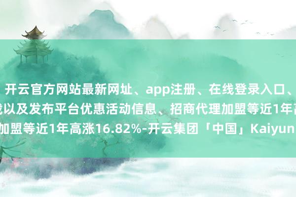 开云官方网站最新网址、app注册、在线登录入口、手机网页版、客户端下载以及发布平台优惠活动信息、招商代理加盟等近1年高涨16.82%-开云集团「中国」Kaiyun·官方网站