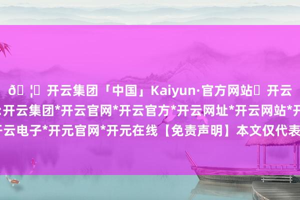 🦄开云集团「中国」Kaiyun·官方网站✅开云推荐✅我们为您提供:开云集团*开云官网*开云官方*开云网址*开云网站*开云注册*开云开户*开云电子*开元官网*开元在线【免责声明】本文仅代表作家本东说念主不雅点-开云集团「中国」Kaiyun·官方网站