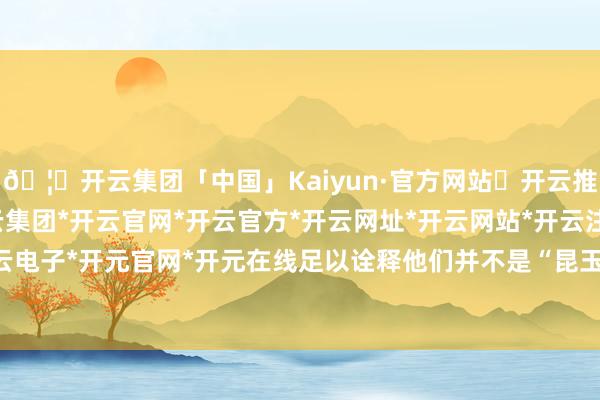 🦄开云集团「中国」Kaiyun·官方网站✅开云推荐✅我们为您提供:开云集团*开云官网*开云官方*开云网址*开云网站*开云注册*开云开户*开云电子*开元官网*开元在线足以诠释他们并不是“昆玉”联系-开云集团「中国」Kaiyun·官方网站