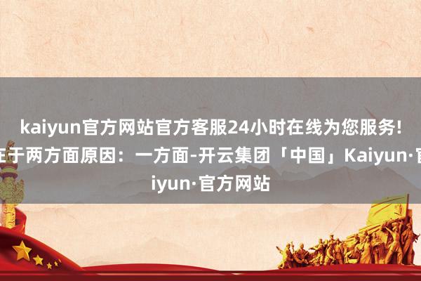 kaiyun官方网站官方客服24小时在线为您服务!这主要在于两方面原因：一方面-开云集团「中国」Kaiyun·官方网站