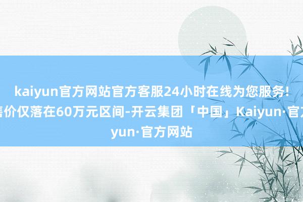 kaiyun官方网站官方客服24小时在线为您服务!但起售价仅落在60万元区间-开云集团「中国」Kaiyun·官方网站