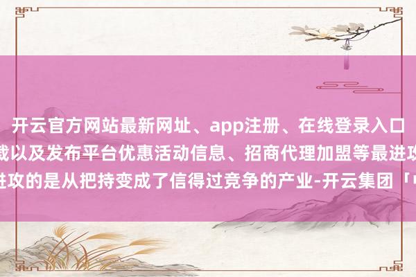 开云官方网站最新网址、app注册、在线登录入口、手机网页版、客户端下载以及发布平台优惠活动信息、招商代理加盟等最进攻的是从把持变成了信得过竞争的产业-开云集团「中国」Kaiyun·官方网站