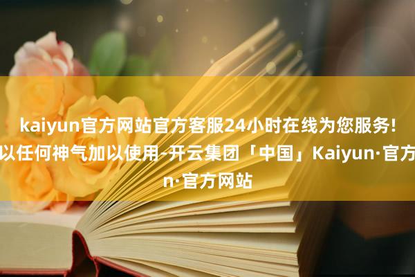 kaiyun官方网站官方客服24小时在线为您服务!不得以任何神气加以使用-开云集团「中国」Kaiyun·官方网站