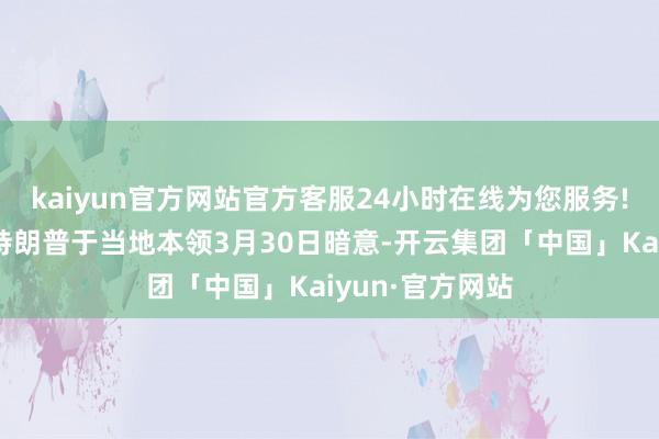 kaiyun官方网站官方客服24小时在线为您服务!好意思国总统特朗普于当地本领3月30日暗意-开云集团「中国」Kaiyun·官方网站