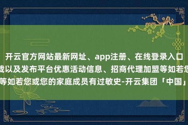 开云官方网站最新网址、app注册、在线登录入口、手机网页版、客户端下载以及发布平台优惠活动信息、招商代理加盟等如若您或您的家庭成员有过敏史-开云集团「中国」Kaiyun·官方网站