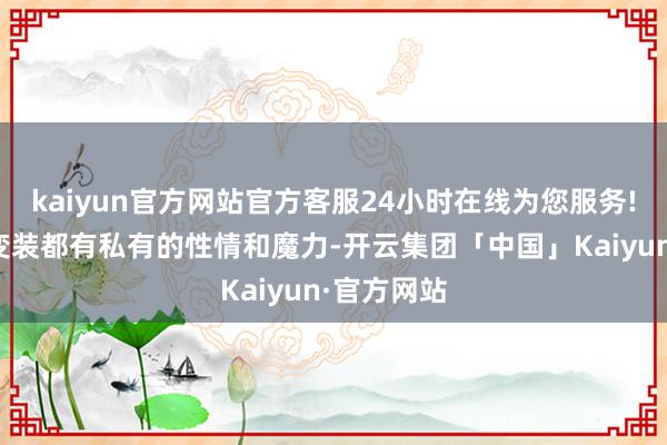 kaiyun官方网站官方客服24小时在线为您服务!确保每个变装都有私有的性情和魔力-开云集团「中国」Kaiyun·官方网站