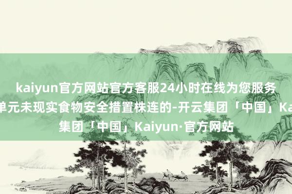 kaiyun官方网站官方客服24小时在线为您服务!明确荟萃用餐单元未现实食物安全措置株连的-开云集团「中国」Kaiyun·官方网站
