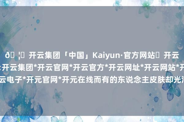 🦄开云集团「中国」Kaiyun·官方网站✅开云推荐✅我们为您提供:开云集团*开云官网*开云官方*开云网址*开云网站*开云注册*开云开户*开云电子*开元官网*开元在线而有的东说念主皮肤却光滑得像剥了壳的鸡蛋？这背后-开云集团「中国」Kaiyun·官方网站