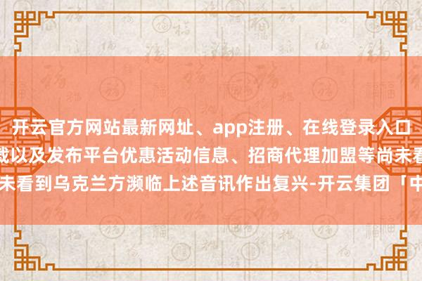 开云官方网站最新网址、app注册、在线登录入口、手机网页版、客户端下载以及发布平台优惠活动信息、招商代理加盟等尚未看到乌克兰方濒临上述音讯作出复兴-开云集团「中国」Kaiyun·官方网站