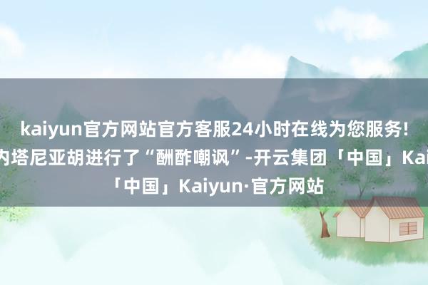 kaiyun官方网站官方客服24小时在线为您服务!对以色列总理内塔尼亚胡进行了“酬酢嘲讽”-开云集团「中国」Kaiyun·官方网站