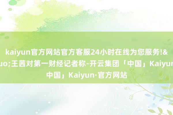 kaiyun官方网站官方客服24小时在线为您服务!&rdquo;王茜对第一财经记者称-开云集团「中国」Kaiyun·官方网站