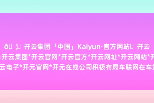 🦄开云集团「中国」Kaiyun·官方网站✅开云推荐✅我们为您提供:开云集团*开云官网*开云官方*开云网址*开云网站*开云注册*开云开户*开云电子*开元官网*开元在线公司积极布局车联网在车端、路端和云霄探求领域-开云集团「中国」Kaiyun·官方网站