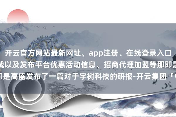 开云官方网站最新网址、app注册、在线登录入口、手机网页版、客户端下载以及发布平台优惠活动信息、招商代理加盟等那即是高盛发布了一篇对于宇树科技的研报-开云集团「中国」Kaiyun·官方网站