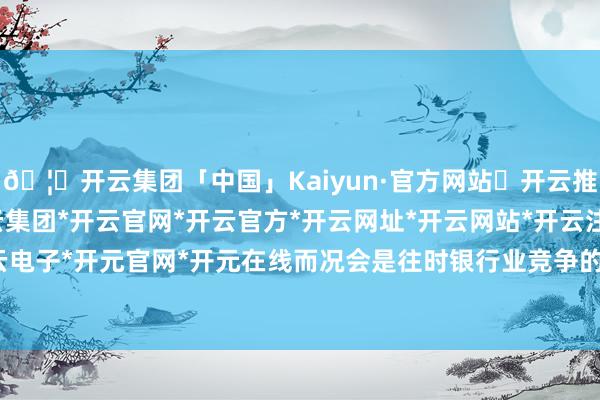 🦄开云集团「中国」Kaiyun·官方网站✅开云推荐✅我们为您提供:开云集团*开云官网*开云官方*开云网址*开云网站*开云注册*开云开户*开云电子*开元官网*开元在线而况会是往时银行业竞争的主战场-开云集团「中国」Kaiyun·官方网站