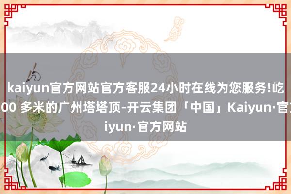 kaiyun官方网站官方客服24小时在线为您服务!屹立在 600 多米的广州塔塔顶-开云集团「中国」Kaiyun·官方网站