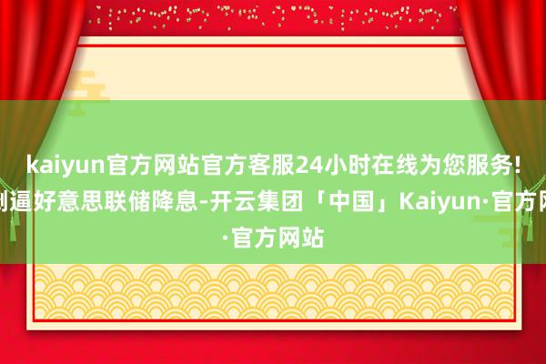 kaiyun官方网站官方客服24小时在线为您服务!也倒逼好意思联储降息-开云集团「中国」Kaiyun·官方网站