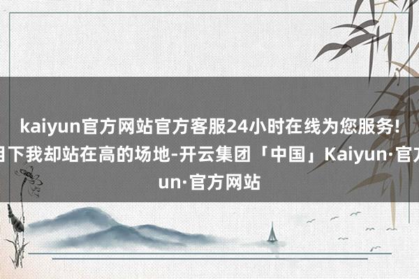 kaiyun官方网站官方客服24小时在线为您服务!可是目下我却站在高的场地-开云集团「中国」Kaiyun·官方网站