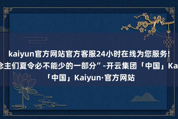 kaiyun官方网站官方客服24小时在线为您服务!即是成为东说念主们夏令必不能少的一部分”-开云集团「中国」Kaiyun·官方网站
