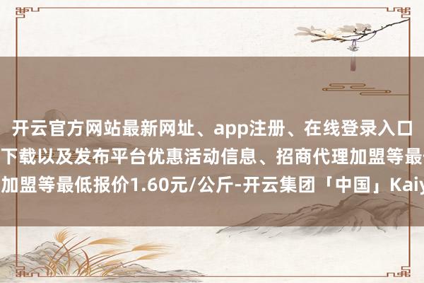 开云官方网站最新网址、app注册、在线登录入口、手机网页版、客户端下载以及发布平台优惠活动信息、招商代理加盟等最低报价1.60元/公斤-开云集团「中国」Kaiyun·官方网站