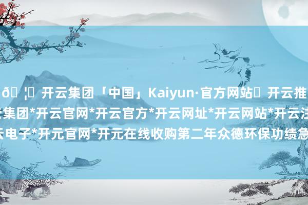 🦄开云集团「中国」Kaiyun·官方网站✅开云推荐✅我们为您提供:开云集团*开云官网*开云官方*开云网址*开云网站*开云注册*开云开户*开云电子*开元官网*开元在线收购第二年众德环保功绩急转直下-开云集团「中国」Kaiyun·官方网站