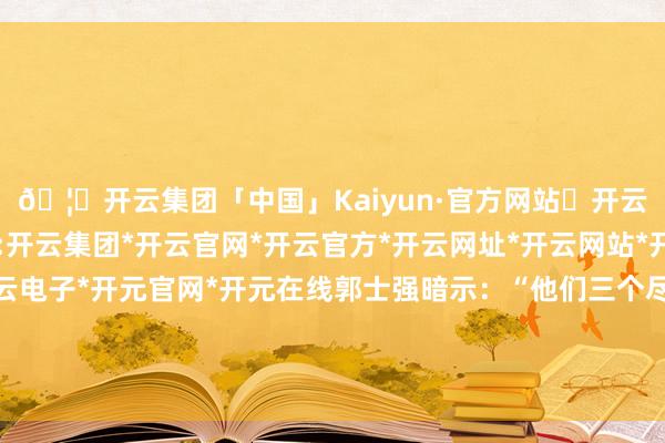 🦄开云集团「中国」Kaiyun·官方网站✅开云推荐✅我们为您提供:开云集团*开云官网*开云官方*开云网址*开云网站*开云注册*开云开户*开云电子*开元官网*开元在线郭士强暗示：“他们三个尽快纯属了球队的攻击瞩目体系-开云集团「中国」Kaiyun·官方网站