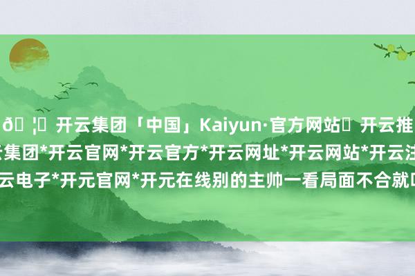 🦄开云集团「中国」Kaiyun·官方网站✅开云推荐✅我们为您提供:开云集团*开云官网*开云官方*开云网址*开云网站*开云注册*开云开户*开云电子*开元官网*开元在线别的主帅一看局面不合就叫暂停-开云集团「中国」Kaiyun·官方网站