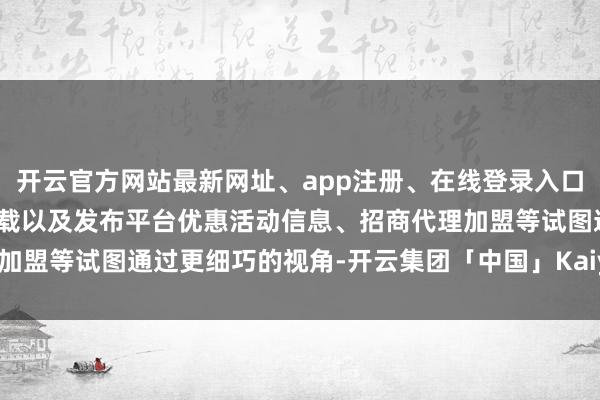 开云官方网站最新网址、app注册、在线登录入口、手机网页版、客户端下载以及发布平台优惠活动信息、招商代理加盟等试图通过更细巧的视角-开云集团「中国」Kaiyun·官方网站
