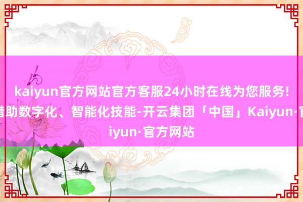 kaiyun官方网站官方客服24小时在线为您服务!该集团借助数字化、智能化技能-开云集团「中国」Kaiyun·官方网站