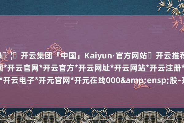 🦄开云集团「中国」Kaiyun·官方网站✅开云推荐✅我们为您提供:开云集团*开云官网*开云官方*开云网址*开云网站*开云注册*开云开户*开云电子*开元官网*开元在线000&ensp;股-开云集团「中国」Kaiyun·官方网站