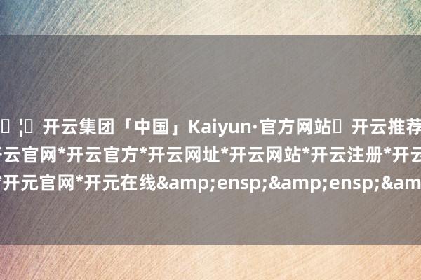🦄开云集团「中国」Kaiyun·官方网站✅开云推荐✅我们为您提供:开云集团*开云官网*开云官方*开云网址*开云网站*开云注册*开云开户*开云电子*开元官网*开元在线   其中-开云集团「中国」Kaiyun·官方网站