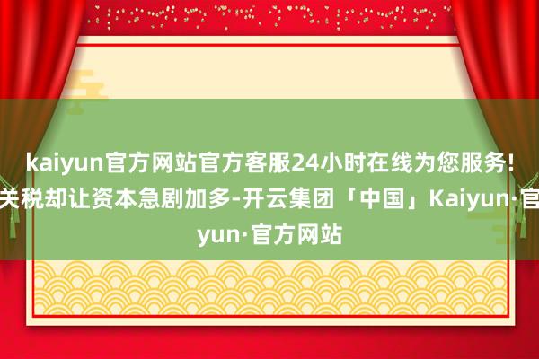kaiyun官方网站官方客服24小时在线为您服务!但是高关税却让资本急剧加多-开云集团「中国」Kaiyun·官方网站