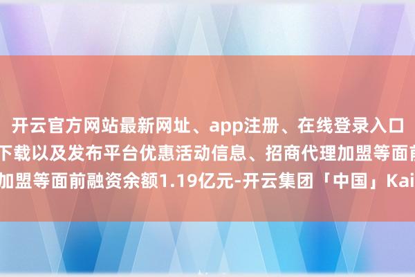开云官方网站最新网址、app注册、在线登录入口、手机网页版、客户端下载以及发布平台优惠活动信息、招商代理加盟等面前融资余额1.19亿元-开云集团「中国」Kaiyun·官方网站
