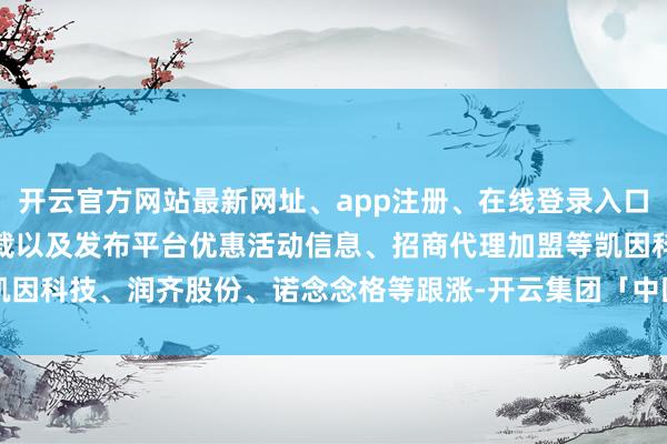 开云官方网站最新网址、app注册、在线登录入口、手机网页版、客户端下载以及发布平台优惠活动信息、招商代理加盟等凯因科技、润齐股份、诺念念格等跟涨-开云集团「中国」Kaiyun·官方网站