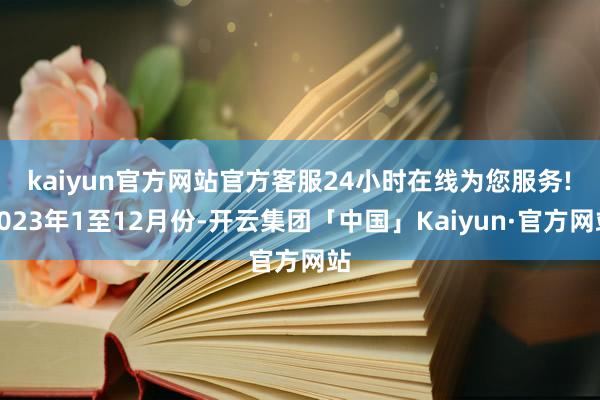 kaiyun官方网站官方客服24小时在线为您服务!　　2023年1至12月份-开云集团「中国」Kaiyun·官方网站